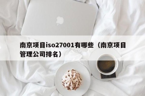 南京项目iso27001有哪些（南京项目管理公司排名）