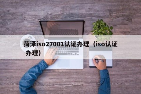 菏泽iso27001认证办理（iso认证 办理）