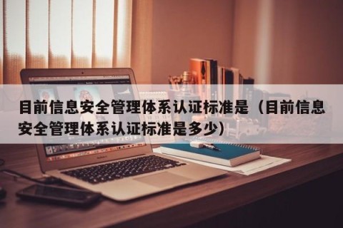 目前信息安全管理体系认证标准是（目前信息安全管理体系认证标准是多少）