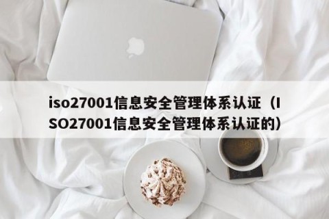 iso27001信息安全管理体系认证（ISO27001信息安全管理体系认证的）