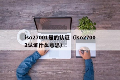 iso27001是的认证（iso27002认证什么意思）