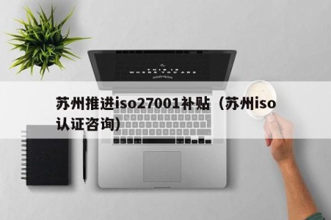 苏州推进iso27001补贴（苏州iso认证咨询）