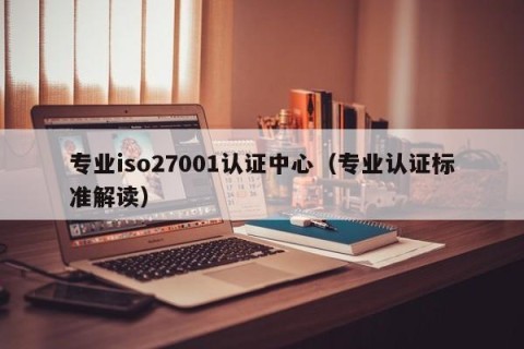 专业iso27001认证中心（专业认证标准解读）