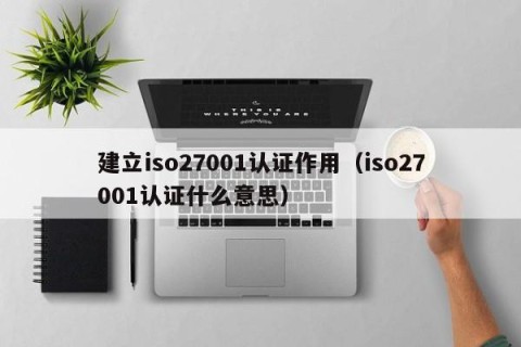 建立iso27001认证作用（iso27001认证什么意思）