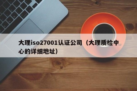 大理iso27001认证公司（大理质检中心的详细地址）