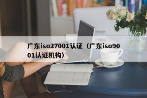 广东iso27001认证（广东iso9001认证机构）