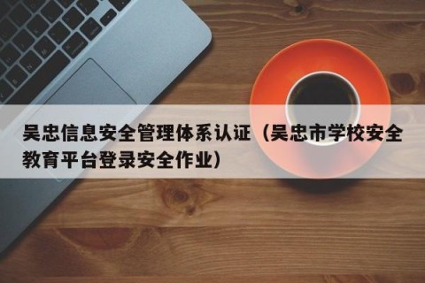 吴忠信息安全管理体系认证（吴忠市学校安全教育平台登录安全作业）