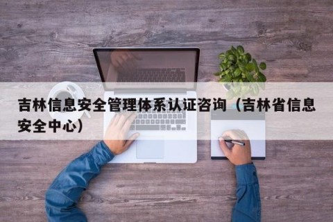 吉林信息安全管理体系认证咨询（吉林省信息安全中心）