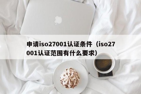 申请iso27001认证条件（iso27001认证范围有什么要求）