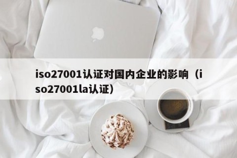 iso27001认证对国内企业的影响（iso27001la认证）