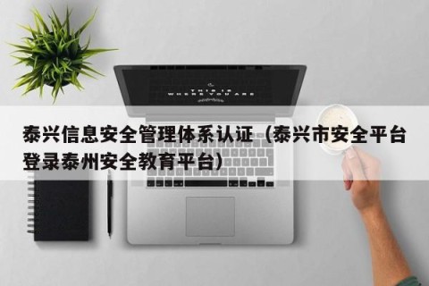 泰兴信息安全管理体系认证（泰兴市安全平台登录泰州安全教育平台）