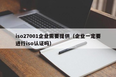 iso27001企业需要提供（企业一定要进行iso认证吗）