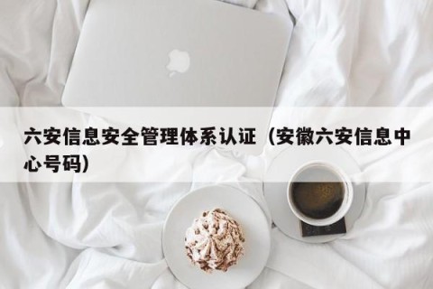 六安信息安全管理体系认证（安徽六安信息中心号码）