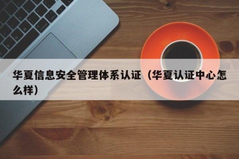 华夏信息安全管理体系认证（华夏认证中心怎么样）