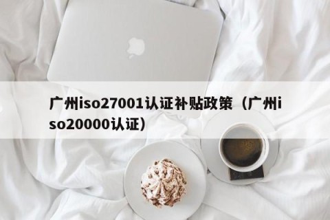 广州iso27001认证补贴政策（广州iso20000认证）