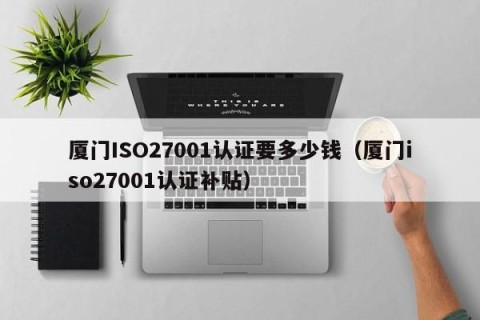 厦门ISO27001认证要多少钱（厦门iso27001认证补贴）