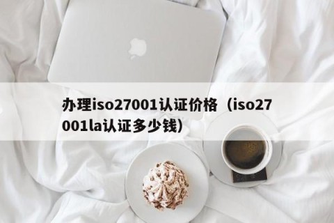 办理iso27001认证价格（iso27001la认证多少钱）