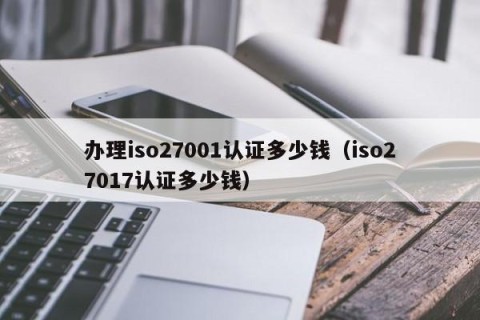 办理iso27001认证多少钱（iso27017认证多少钱）