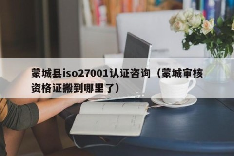 蒙城县iso27001认证咨询（蒙城审核资格证搬到哪里了）