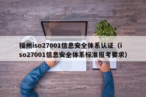 福州iso27001信息安全体系认证（iso27001信息安全体系标准报考要求）
