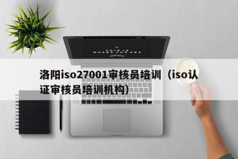 洛阳iso27001审核员培训（iso认证审核员培训机构）