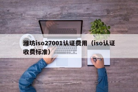 潍坊iso27001认证费用（iso认证收费标准）