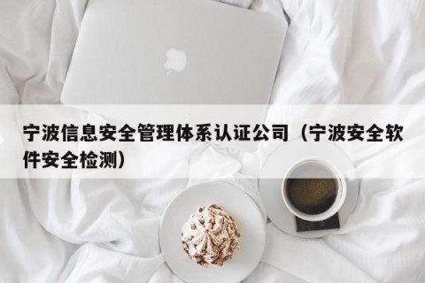 宁波信息安全管理体系认证公司（宁波安全软件安全检测）