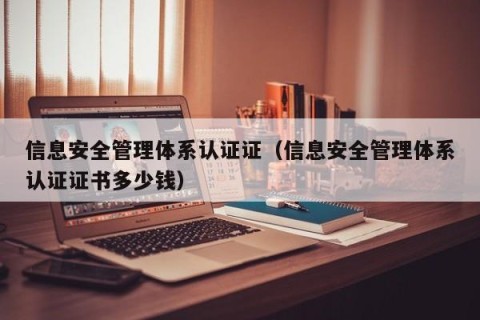 信息安全管理体系认证证（信息安全管理体系认证证书多少钱）