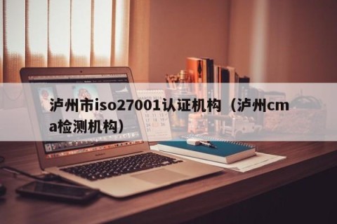 泸州市iso27001认证机构（泸州cma检测机构）