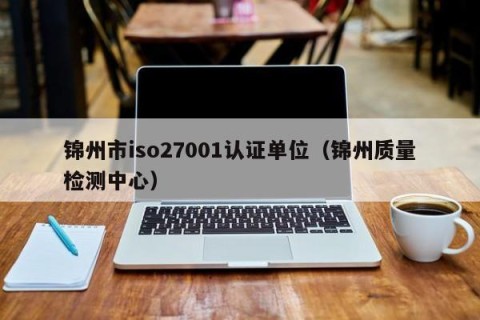 锦州市iso27001认证单位（锦州质量检测中心）