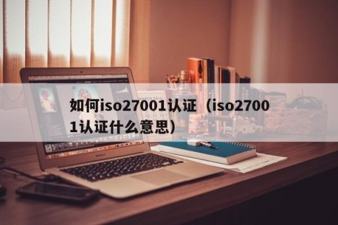 如何iso27001认证（iso27001认证什么意思）