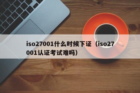 iso27001什么时候下证（iso27001认证考试难吗）