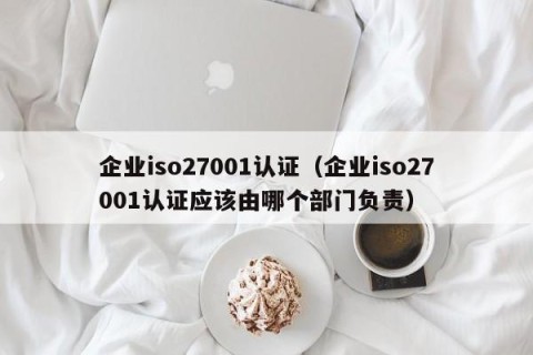 企业iso27001认证（企业iso27001认证应该由哪个部门负责）