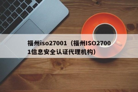 福州iso27001（福州ISO27001信息安全认证代理机构）