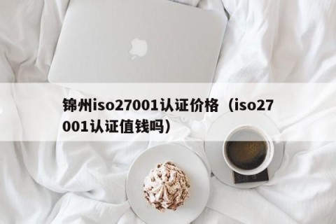锦州iso27001认证价格（iso27001认证值钱吗）