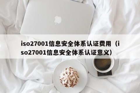 iso27001信息安全体系认证费用（iso27001信息安全体系认证意义）