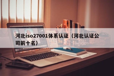 河北iso27001体系认证（河北认证公司前十名）