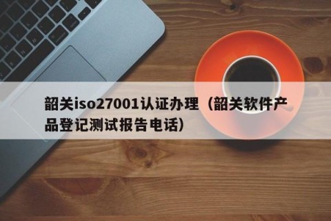 韶关iso27001认证办理（韶关软件产品登记测试报告电话）