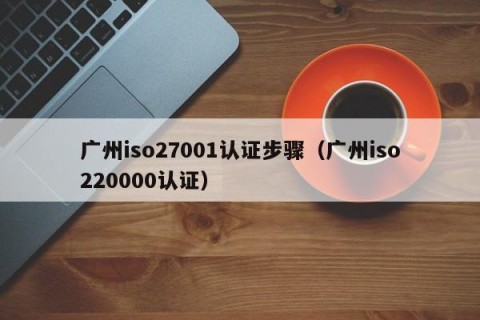 广州iso27001认证步骤（广州iso220000认证）