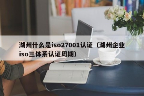 湖州什么是iso27001认证（湖州企业iso三体系认证周期）
