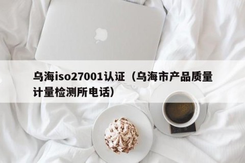 乌海iso27001认证（乌海市产品质量计量检测所电话）