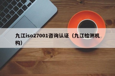 九江iso27001咨询认证（九江检测机构）