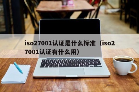 iso27001认证是什么标准（iso27001认证有什么用）