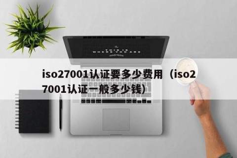 iso27001认证要多少费用（iso27001认证一般多少钱）