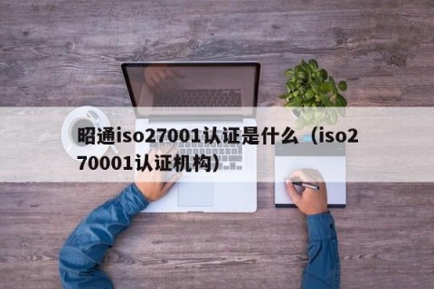 昭通iso27001认证是什么（iso270001认证机构）