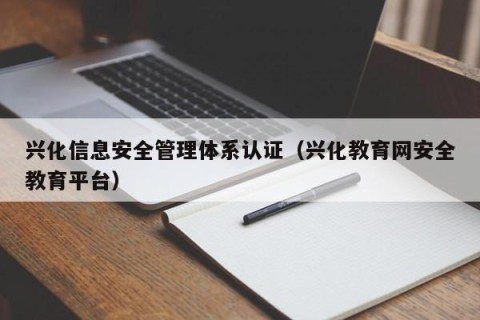 兴化信息安全管理体系认证（兴化教育网安全教育平台）