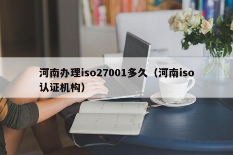 河南办理iso27001多久（河南iso认证机构）