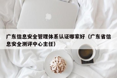 广东信息安全管理体系认证哪家好（广东省信息安全测评中心主任）