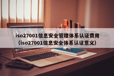 iso27001信息安全管理体系认证费用（iso27001信息安全体系认证意义）