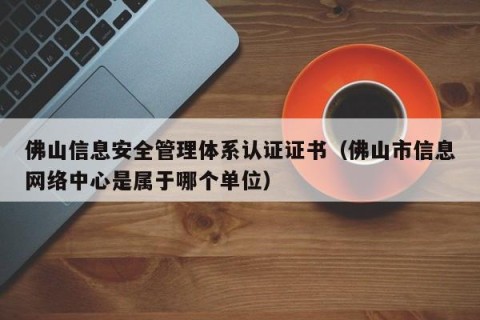 佛山信息安全管理体系认证证书（佛山市信息网络中心是属于哪个单位）